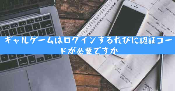 ギャルゲームはログインするたびに認証コードが必要ですか