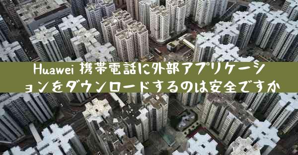 Huawei 携帯電話に外部アプリケーションをダウンロードするのは安全ですか
