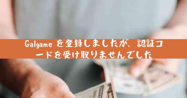 Galgame を登録しましたが、認証コードを受け取りませんでした