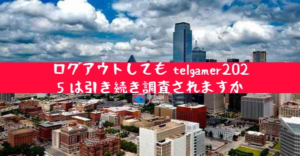 ログアウトしても telgamer2025 は引き続き調査されますか