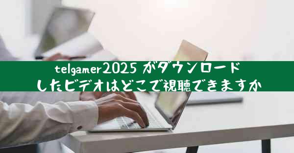 telgamer2025 がダウンロードしたビデオはどこで視聴できますか