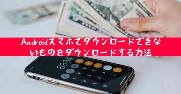 Androidスマホでダウンロードできないものをダウンロードする方法