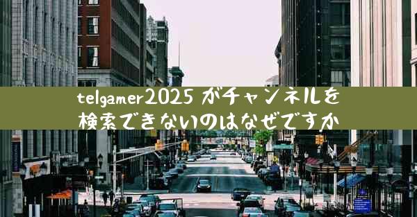 telgamer2025 がチャンネルを検索できないのはなぜですか