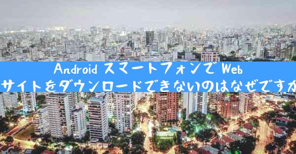 Android スマートフォンで Web サイトをダウンロードできないのはなぜですか