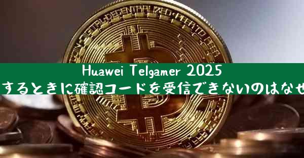 Huawei Telgamer 2025 に登録するときに確認コードを受信できないのはなぜですか