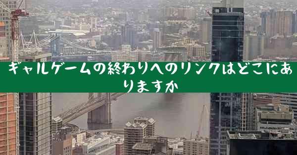 ギャルゲームの終わりへのリンクはどこにありますか