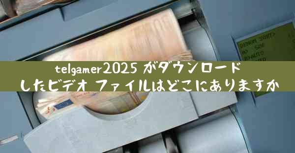 telgamer2025 がダウンロードしたビデオ ファイルはどこにありますか