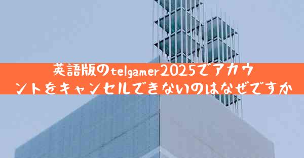 英語版のtelgamer2025でアカウントをキャンセルできないのはなぜですか