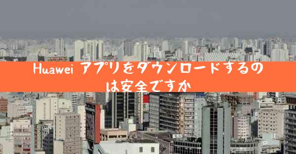 Huawei アプリをダウンロードするのは安全ですか