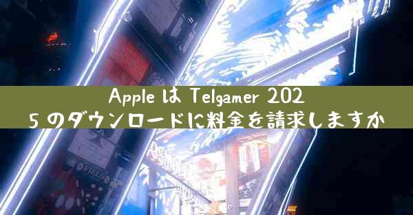 Apple は Telgamer 2025 のダウンロードに料金を請求しますか