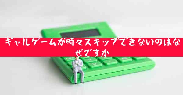 ギャルゲームが時々スキップできないのはなぜですか