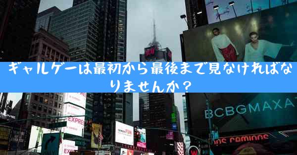 ギャルゲーは最初から最後まで見なければなりませんか？