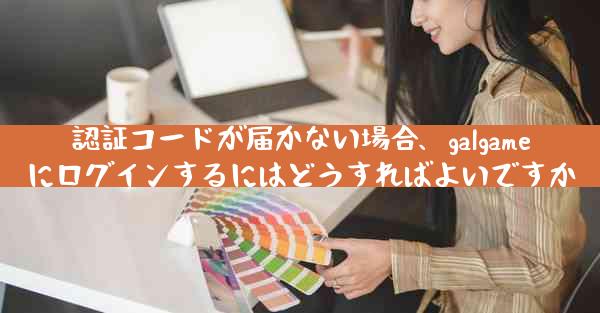 認証コードが届かない場合、galgameにログインするにはどうすればよいですか