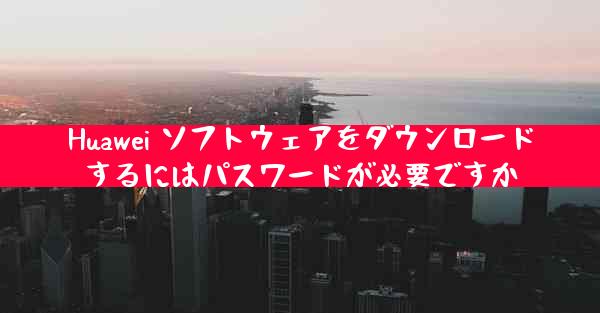 Huawei ソフトウェアをダウンロードするにはパスワードが必要ですか