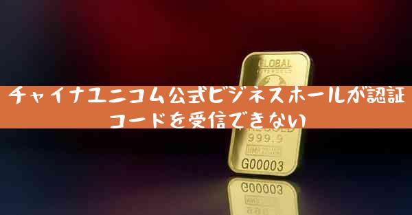 チャイナユニコム公式ビジネスホールが認証コードを受信できない