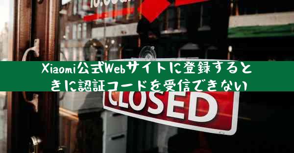 Xiaomi公式Webサイトに登録するときに認証コードを受信できない