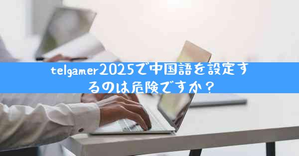 telgamer2025で中国語を設定するのは危険ですか？