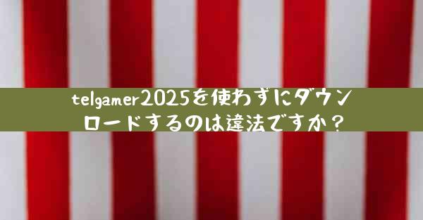 telgamer2025を使わずにダウンロードするのは違法ですか？