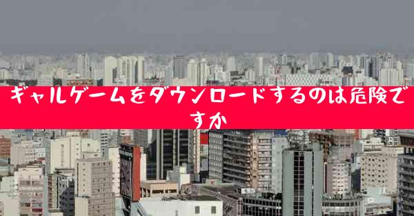 ギャルゲームをダウンロードするのは危険ですか