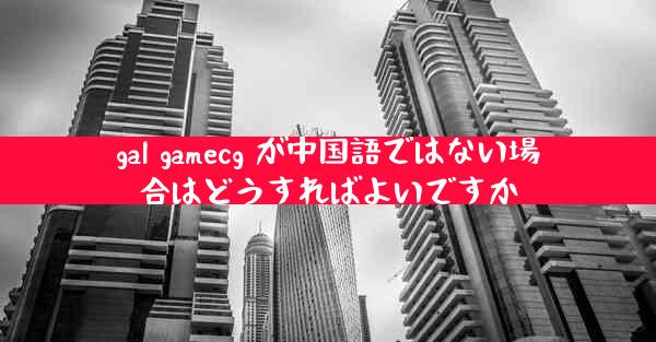 gal gamecg が中国語ではない場合はどうすればよいですか